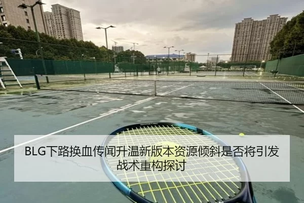 BLG下路换血传闻升温新版本资源倾斜是否将引发战术重构探讨